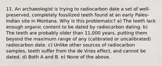 11. An archaeologist is trying to radiocarbon date a set of well-preserved, completely fossilized teeth found at an early Paleo-Indian site in Montana. Why is this problematic? a) The teeth lack enough organic content to be dated by radiocarbon dating. b) The teeth are probably older than 11,000 years, putting them beyond the maximum range of any (calibrated or uncalibrated) radiocarbon date. c) Unlike other sources of radiocarbon samples, teeth suffer from the de Vries effect, and cannot be dated. d) Both A and B. e) None of the above.