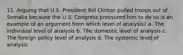 11. Arguing that U.S. President Bill Clinton pulled troops out of Somalia because the U.S. Congress pressured him to do so is an example of an argument from which level of analysis? a. The individual level of analysis b. The domestic level of analysis c. The foreign policy level of analysis d. The systemic level of analysis