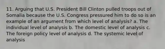 11. Arguing that U.S. President Bill Clinton pulled troops out of Somalia because the U.S. Congress pressured him to do so is an example of an argument from which level of analysis? a. The individual level of analysis b. The domestic level of analysis c. The foreign policy level of analysis d. The systemic level of analysis