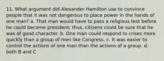 11. What argument did Alexander Hamilton use to convince people that it was not dangerous to place power in the hands of one man? a. That man would have to pass a religious test before he could become president; thus, citizens could be sure that he was of good character. b. One man could respond to crises more quickly than a group of men like Congress. c. It was easier to control the actions of one man than the actions of a group. d. both B and C