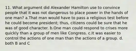 11. What argument did Alexander Hamilton use to convince people that it was not dangerous to place power in the hands of one man? a.That man would have to pass a religious test before he could become president; thus, citizens could be sure that he was of good character. b.One man could respond to crises more quickly than a group of men like Congress. c.It was easier to control the actions of one man than the actions of a group. d. both B and C