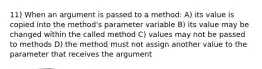 11) When an argument is passed to a method: A) its value is copied into the method's parameter variable B) its value may be changed within the called method C) values may not be passed to methods D) the method must not assign another value to the parameter that receives the argument