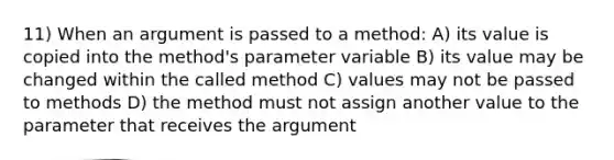 11) When an argument is passed to a method: A) its value is copied into the method's parameter variable B) its value may be changed within the called method C) values may not be passed to methods D) the method must not assign another value to the parameter that receives the argument