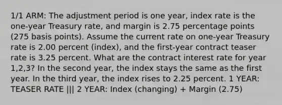 1/1 ARM: The adjustment period is one year, index rate is the one-year Treasury rate, and margin is 2.75 percentage points (275 basis points). Assume the current rate on one-year Treasury rate is 2.00 percent (index), and the first-year contract teaser rate is 3.25 percent. What are the contract interest rate for year 1,2,3? In the second year, the index stays the same as the first year. In the third year, the index rises to 2.25 percent. 1 YEAR: TEASER RATE ||| 2 YEAR: Index (changing) + Margin (2.75)