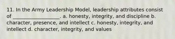 11. In the Army Leadership Model, leadership attributes consist of ___________________. a. honesty, integrity, and discipline b. character, presence, and intellect c. honesty, integrity, and intellect d. character, integrity, and values