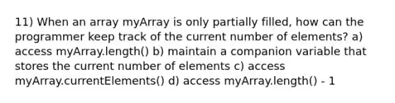 11) When an array myArray is only partially filled, how can the programmer keep track of the current number of elements? a) access myArray.length() b) maintain a companion variable that stores the current number of elements c) access myArray.currentElements() d) access myArray.length() - 1