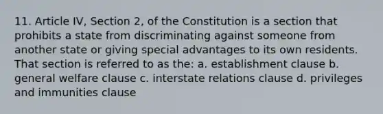 11. Article IV, Section 2, of the Constitution is a section that prohibits a state from discriminating against someone from another state or giving special advantages to its own residents. That section is referred to as the: a. establishment clause b. general welfare clause c. interstate relations clause d. privileges and immunities clause