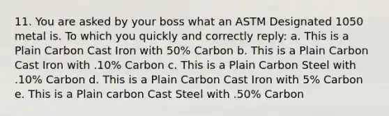 11. You are asked by your boss what an ASTM Designated 1050 metal is. To which you quickly and correctly reply: a. This is a Plain Carbon Cast Iron with 50% Carbon b. This is a Plain Carbon Cast Iron with .10% Carbon c. This is a Plain Carbon Steel with .10% Carbon d. This is a Plain Carbon Cast Iron with 5% Carbon e. This is a Plain carbon Cast Steel with .50% Carbon