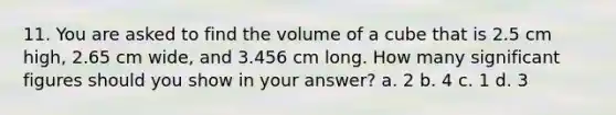 11. You are asked to find the volume of a cube that is 2.5 cm high, 2.65 cm wide, and 3.456 cm long. How many significant figures should you show in your answer? a. 2 b. 4 c. 1 d. 3