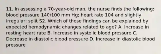 11. In assessing a 70-year-old man, the nurse finds the following: blood pressure 140/100 mm Hg; heart rate 104 and slightly irregular; split S2. Which of these findings can be explained by expected hemodynamic changes related to age? A. Increase in resting heart rate B. Increase in systolic blood pressure C. Decrease in diastolic blood pressure D. Increase in diastolic blood pressure