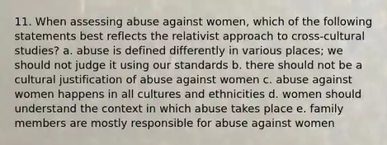 11. When assessing abuse against women, which of the following statements best reflects the relativist approach to cross-cultural studies? a. abuse is defined differently in various places; we should not judge it using our standards b. there should not be a cultural justification of abuse against women c. abuse against women happens in all cultures and ethnicities d. women should understand the context in which abuse takes place e. family members are mostly responsible for abuse against women