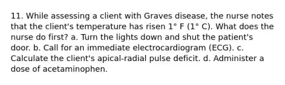 11. While assessing a client with Graves disease, the nurse notes that the client's temperature has risen 1° F (1° C). What does the nurse do first? a. Turn the lights down and shut the patient's door. b. Call for an immediate electrocardiogram (ECG). c. Calculate the client's apical-radial pulse deficit. d. Administer a dose of acetaminophen.