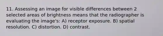 11. Assessing an image for visible differences between 2 selected areas of brightness means that the radiographer is evaluating the image's: A) receptor exposure. B) spatial resolution. C) distortion. D) contrast.