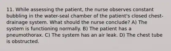 11. While assessing the patient, the nurse observes constant bubbling in the water-seal chamber of the patient's closed chest-drainage system. What should the nurse conclude? A) The system is functioning normally. B) The patient has a pneumothorax. C) The system has an air leak. D) The chest tube is obstructed.