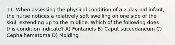 11. When assessing the physical condition of a 2-day-old infant, the nurse notices a relatively soft swelling on one side of the skull extending up to the midline. Which of the following does this condition indicate? A) Fontanels B) Caput succedaneum C) Cephalhematoma D) Molding