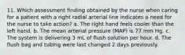 11. Which assessment finding obtained by the nurse when caring for a patient with a right radial arterial line indicates a need for the nurse to take action? a. The right hand feels cooler than the left hand. b. The mean arterial pressure (MAP) is 77 mm Hg. c. The system is delivering 3 mL of flush solution per hour. d. The flush bag and tubing were last changed 2 days previously.