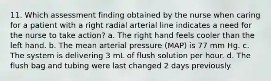 11. Which assessment finding obtained by the nurse when caring for a patient with a right radial arterial line indicates a need for the nurse to take action? a. The right hand feels cooler than the left hand. b. The mean arterial pressure (MAP) is 77 mm Hg. c. The system is delivering 3 mL of flush solution per hour. d. The flush bag and tubing were last changed 2 days previously.