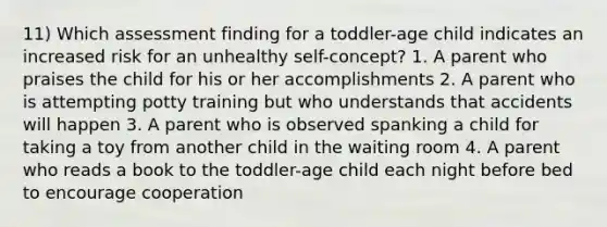 11) Which assessment finding for a toddler-age child indicates an increased risk for an unhealthy self-concept? 1. A parent who praises the child for his or her accomplishments 2. A parent who is attempting potty training but who understands that accidents will happen 3. A parent who is observed spanking a child for taking a toy from another child in the waiting room 4. A parent who reads a book to the toddler-age child each night before bed to encourage cooperation