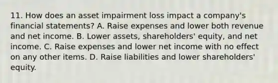 11. How does an asset impairment loss impact a company's financial statements? A. Raise expenses and lower both revenue and net income. B. Lower assets, shareholders' equity, and net income. C. Raise expenses and lower net income with no effect on any other items. D. Raise liabilities and lower shareholders' equity.