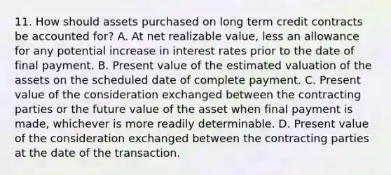 11. How should assets purchased on long term credit contracts be accounted for? A. At net realizable value, less an allowance for any potential increase in interest rates prior to the date of final payment. B. Present value of the estimated valuation of the assets on the scheduled date of complete payment. C. Present value of the consideration exchanged between the contracting parties or the future value of the asset when final payment is made, whichever is more readily determinable. D. Present value of the consideration exchanged between the contracting parties at the date of the transaction.