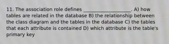 11. The association role defines ____________________. A) how tables are related in the database B) the relationship between the class diagram and the tables in the database C) the tables that each attribute is contained D) which attribute is the table's primary key