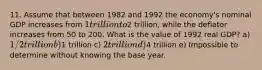 11. Assume that between 1982 and 1992 the economy's nominal GDP increases from 1 trillion to2 trillion, while the deflator increases from 50 to 200. What is the value of 1992 real GDP? a) 1/2 trillion b)1 trillion c) 2 trillion d)4 trillion e) Impossible to determine without knowing the base year.