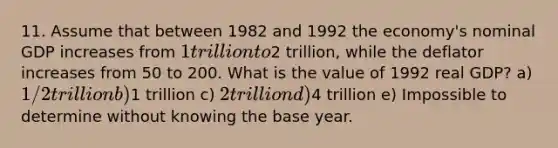 11. Assume that between 1982 and 1992 the economy's nominal GDP increases from 1 trillion to2 trillion, while the deflator increases from 50 to 200. What is the value of 1992 real GDP? a) 1/2 trillion b)1 trillion c) 2 trillion d)4 trillion e) Impossible to determine without knowing the base year.