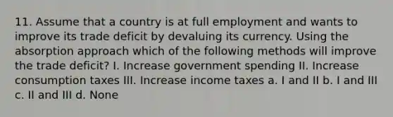 11. Assume that a country is at full employment and wants to improve its trade deficit by devaluing its currency. Using the absorption approach which of the following methods will improve the trade deficit? I. Increase government spending II. Increase consumption taxes III. Increase income taxes a. I and II b. I and III c. II and III d. None