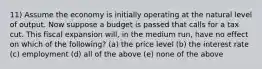 11) Assume the economy is initially operating at the natural level of output. Now suppose a budget is passed that calls for a tax cut. This fiscal expansion will, in the medium run, have no effect on which of the following? (a) the price level (b) the interest rate (c) employment (d) all of the above (e) none of the above