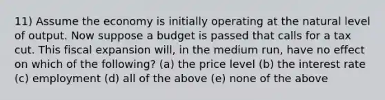 11) Assume the economy is initially operating at the natural level of output. Now suppose a budget is passed that calls for a tax cut. This fiscal expansion will, in the medium run, have no effect on which of the following? (a) the price level (b) the interest rate (c) employment (d) all of the above (e) none of the above