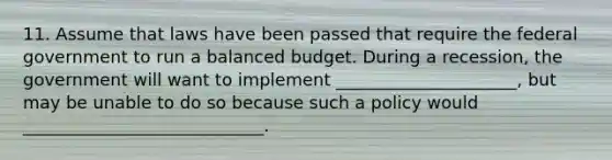 11. Assume that laws have been passed that require the federal government to run a balanced budget. During a recession, the government will want to implement _____________________, but may be unable to do so because such a policy would ____________________________.