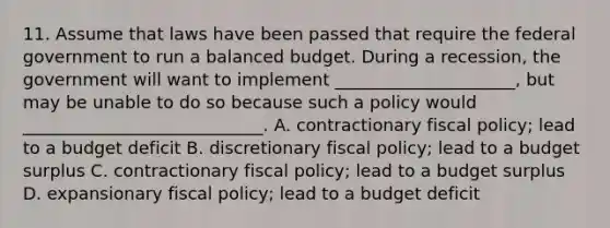 11. Assume that laws have been passed that require the federal government to run a balanced budget. During a recession, the government will want to implement _____________________, but may be unable to do so because such a policy would ____________________________. A. contractionary fiscal policy; lead to a budget deficit B. discretionary fiscal policy; lead to a budget surplus C. contractionary fiscal policy; lead to a budget surplus D. expansionary fiscal policy; lead to a budget deficit