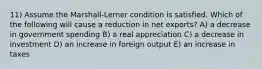 11) Assume the Marshall-Lerner condition is satisfied. Which of the following will cause a reduction in net exports? A) a decrease in government spending B) a real appreciation C) a decrease in investment D) an increase in foreign output E) an increase in taxes