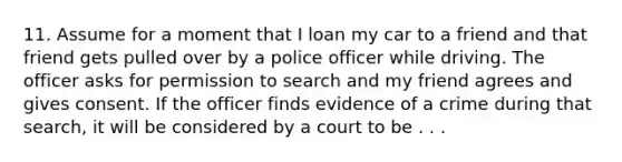 11. Assume for a moment that I loan my car to a friend and that friend gets pulled over by a police officer while driving. The officer asks for permission to search and my friend agrees and gives consent. If the officer finds evidence of a crime during that search, it will be considered by a court to be . . .