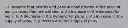 11. Assume that pencils and pens are substitutes. If the price of pencils rises, then we will see: a. An increase in the demand for pens. b. A decrease in the demand for pens. c. An increase in the supply of pens. d. A decrease in the supply of pens.