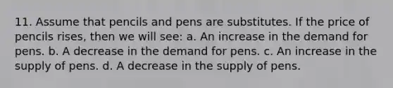 11. Assume that pencils and pens are substitutes. If the price of pencils rises, then we will see: a. An increase in the demand for pens. b. A decrease in the demand for pens. c. An increase in the supply of pens. d. A decrease in the supply of pens.