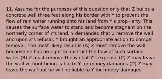 11. Assume for the purposes of this question only that Z builds a concrete wall three feet along his border with Y to prevent the flow of rain water running onto his land from Y's prop¬erty. This causes the surface water to stand and become stagnant on the northerly corner of Y's land. Y demanded that Z remove the wall and upon Z's refusal, Y brought an appropriate action to compel removal. The most likely result is (A) Z must remove the wall because he has no right to obstruct the flow of such surface water (B) Z must remove the wall at Y's expense (C) Z may leave the wall without being liable to Y for money damages (D) Z may leave the wall but he will be liable to Y for money damages