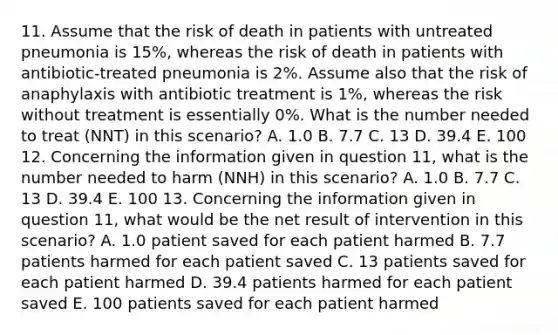 11. Assume that the risk of death in patients with untreated pneumonia is 15%, whereas the risk of death in patients with antibiotic-treated pneumonia is 2%. Assume also that the risk of anaphylaxis with antibiotic treatment is 1%, whereas the risk without treatment is essentially 0%. What is the number needed to treat (NNT) in this scenario? A. 1.0 B. 7.7 C. 13 D. 39.4 E. 100 12. Concerning the information given in question 11, what is the number needed to harm (NNH) in this scenario? A. 1.0 B. 7.7 C. 13 D. 39.4 E. 100 13. Concerning the information given in question 11, what would be the net result of intervention in this scenario? A. 1.0 patient saved for each patient harmed B. 7.7 patients harmed for each patient saved C. 13 patients saved for each patient harmed D. 39.4 patients harmed for each patient saved E. 100 patients saved for each patient harmed