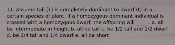 11. Assume tall (T) is completely dominant to dwarf (t) in a certain species of plant. If a homozygous dominant individual is crossed with a homozygous dwarf, the offspring will _____. a. all be intermediate in height b. all be tall c. be 1/2 tall and 1/2 dwarf d. be 3/4 tall and 1/4 dwarf e. all be short