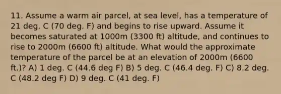 11. Assume a warm air parcel, at sea level, has a temperature of 21 deg. C (70 deg. F) and begins to rise upward. Assume it becomes saturated at 1000m (3300 ft) altitude, and continues to rise to 2000m (6600 ft) altitude. What would the approximate temperature of the parcel be at an elevation of 2000m (6600 ft.)? A) 1 deg. C (44.6 deg F) B) 5 deg. C (46.4 deg. F) C) 8.2 deg. C (48.2 deg F) D) 9 deg. C (41 deg. F)