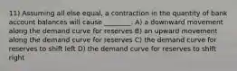 11) Assuming all else equal, a contraction in the quantity of bank account balances will cause ________. A) a downward movement along the demand curve for reserves B) an upward movement along the demand curve for reserves C) the demand curve for reserves to shift left D) the demand curve for reserves to shift right