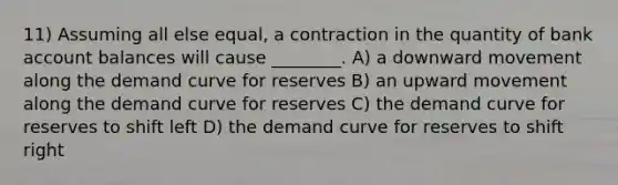 11) Assuming all else equal, a contraction in the quantity of bank account balances will cause ________. A) a downward movement along the demand curve for reserves B) an upward movement along the demand curve for reserves C) the demand curve for reserves to shift left D) the demand curve for reserves to shift right