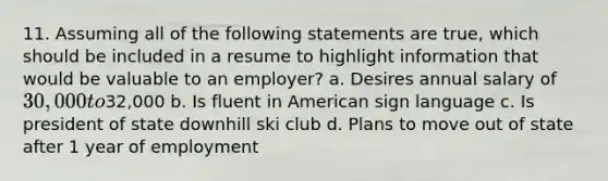 11. Assuming all of the following statements are true, which should be included in a resume to highlight information that would be valuable to an employer? a. Desires annual salary of 30,000 to32,000 b. Is fluent in American sign language c. Is president of state downhill ski club d. Plans to move out of state after 1 year of employment