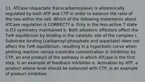 11. ATCase (Aspartate Transcarbamoylase) is allosterically regulated by both ATP and CTP in order to balance the ratio of the two within the cell. Which of the following statements about ATCase regulation is CORRECT? a. Only in the less-active T state is D3 symmetry maintained b. Both allosteric effectors affect the T⇌R equilibrium by binding in the catalytic site of the complex c. Substrate binding (carbamoyl phosphate and aspartate) does not affect the T⇌R equilibrium, resulting in a hyperbolic curve when plotting reaction versus substrate concentration d. Inhibition by CTP, an end product of the pathway in which ATCase is the first step, is an example of feedback inhibition e. Activation by ATP, a product whose level should be balanced with CTP, is an example of product inhibition