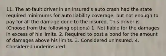 11. The at-fault driver in an insured's auto crash had the state required minimums for auto liability coverage, but not enough to pay for all the damage done to the insured. This driver is (Choose from the following options) 1. Not liable for the damages in excess of his limits. 2. Required to post a bond for the amount of damages above his limits. 3. Considered uninsured. 4. Considered underinsured.