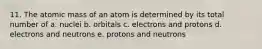 11. The atomic mass of an atom is determined by its total number of a. nuclei b. orbitals c. electrons and protons d. electrons and neutrons e. protons and neutrons