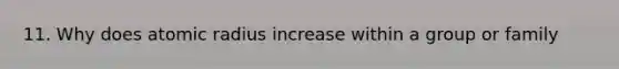 11. Why does atomic radius increase within a group or family