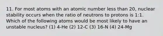 11. For most atoms with an atomic number <a href='https://www.questionai.com/knowledge/k7BtlYpAMX-less-than' class='anchor-knowledge'>less than</a> 20, nuclear stability occurs when the ratio of neutrons to protons is 1:1. Which of the following atoms would be most likely to have an unstable nucleus? (1) 4-He (2) 12-C (3) 16-N (4) 24-Mg