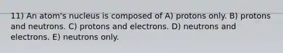 11) An atom's nucleus is composed of A) protons only. B) protons and neutrons. C) protons and electrons. D) neutrons and electrons. E) neutrons only.