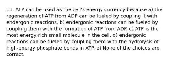 11. ATP can be used as the cell's energy currency because a) the regeneration of ATP from ADP can be fueled by coupling it with endergonic reactions. b) endergonic reactions can be fueled by coupling them with the formation of ATP from ADP. c) ATP is the most energy-rich small molecule in the cell. d) endergonic reactions can be fueled by coupling them with the hydrolysis of high-energy phosphate bonds in ATP. e) None of the choices are correct.